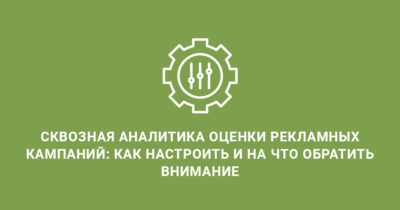 Сквозная аналитика оценки рекламных кампаний: как настроить и на что обратить внимание